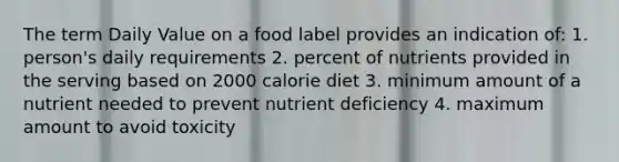 The term Daily Value on a food label provides an indication of: 1. person's daily requirements 2. percent of nutrients provided in the serving based on 2000 calorie diet 3. minimum amount of a nutrient needed to prevent nutrient deficiency 4. maximum amount to avoid toxicity