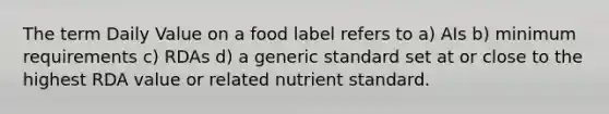 The term Daily Value on a food label refers to a) AIs b) minimum requirements c) RDAs d) a generic standard set at or close to the highest RDA value or related nutrient standard.