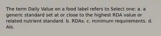 The term Daily Value on a food label refers to Select one: a. a generic standard set at or close to the highest RDA value or related nutrient standard. b. RDAs. c. minimum requirements. d. AIs.