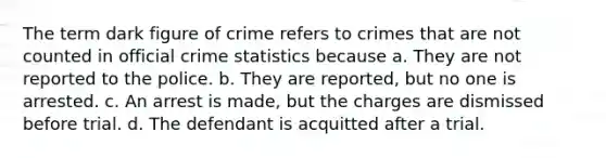 The term dark figure of crime refers to crimes that are not counted in official crime statistics because a. They are not reported to the police. b. They are reported, but no one is arrested. c. An arrest is made, but the charges are dismissed before trial. d. The defendant is acquitted after a trial.