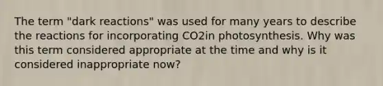 The term "dark reactions" was used for many years to describe the reactions for incorporating CO2in photosynthesis. Why was this term considered appropriate at the time and why is it considered inappropriate now?