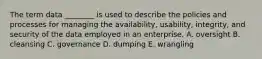 The term data​ ________ is used to describe the policies and processes for managing the​ availability, usability,​ integrity, and security of the data employed in an enterprise. A. oversight B. cleansing C. governance D. dumping E. wrangling