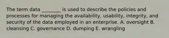 The term data​ ________ is used to describe the policies and processes for managing the​ availability, usability,​ integrity, and security of the data employed in an enterprise. A. oversight B. cleansing C. governance D. dumping E. wrangling