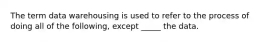 The term data warehousing is used to refer to the process of doing all of the following, except _____ the data.