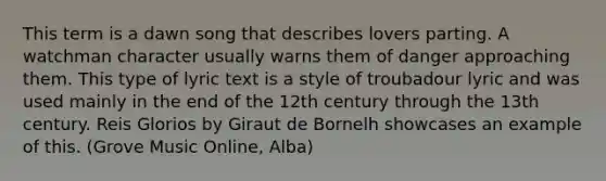 This term is a dawn song that describes lovers parting. A watchman character usually warns them of danger approaching them. This type of lyric text is a style of troubadour lyric and was used mainly in the end of the 12th century through the 13th century. Reis Glorios by Giraut de Bornelh showcases an example of this. (Grove Music Online, Alba)