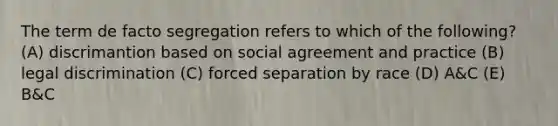 The term de facto segregation refers to which of the following? (A) discrimantion based on social agreement and practice (B) legal discrimination (C) forced separation by race (D) A&C (E) B&C