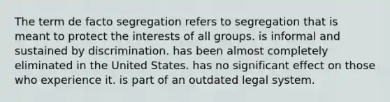 The term de facto segregation refers to segregation that is meant to protect the interests of all groups. is informal and sustained by discrimination. has been almost completely eliminated in the United States. has no significant effect on those who experience it. is part of an outdated legal system.