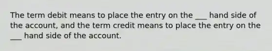 The term debit means to place the entry on the ___ hand side of the account, and the term credit means to place the entry on the ___ hand side of the account.