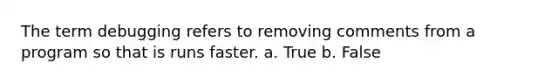 The term debugging refers to removing comments from a program so that is runs faster. a. True b. False