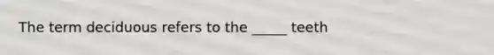 The term deciduous refers to the _____ teeth