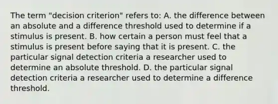 The term "decision criterion" refers to: A. the difference between an absolute and a difference threshold used to determine if a stimulus is present. B. how certain a person must feel that a stimulus is present before saying that it is present. C. the particular signal detection criteria a researcher used to determine an absolute threshold. D. the particular signal detection criteria a researcher used to determine a difference threshold.