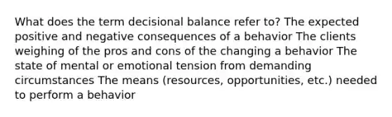 What does the term decisional balance refer to? The expected positive and negative consequences of a behavior The clients weighing of the pros and cons of the changing a behavior The state of mental or emotional tension from demanding circumstances The means (resources, opportunities, etc.) needed to perform a behavior