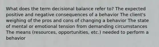 What does the term decisional balance refer to? The expected positive and negative consequences of a behavior The client's weighing of the pros and cons of changing a behavior The state of mental or emotional tension from demanding circumstances The means (resources, opportunities, etc.) needed to perform a behavior