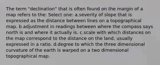 The term "declination" that is often found on the margin of a map refers to the: Select one: a.severity of slope that is expressed as the distance between lines on a topographical map. b.adjustment in readings between where the compass says north is and where it actually is. c.scale with which distances on the map correspond to the distance on the land, usually expressed in a ratio. d.degree to which the three dimensional curvature of the earth is warped on a two dimensional topographical map.