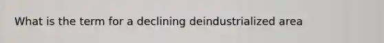 What is the term for a declining deindustrialized area