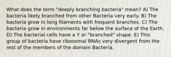 What does the term "deeply branching bacteria" mean? A) The bacteria likely branched from other Bacteria very early. B) The bacteria grow in long filaments with frequent branches. C) The bacteria grow in environments far below the surface of the Earth. D) The bacterial cells have a Y or "branched" shape. E) This group of bacteria have ribosomal RNAs very divergent from the rest of the members of the domain Bacteria.