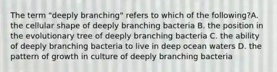 The term "deeply branching" refers to which of the following?A. the cellular shape of deeply branching bacteria B. the position in the evolutionary tree of deeply branching bacteria C. the ability of deeply branching bacteria to live in deep ocean waters D. the pattern of growth in culture of deeply branching bacteria