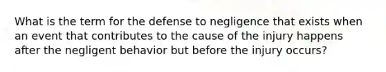 What is the term for the defense to negligence that exists when an event that contributes to the cause of the injury happens after the negligent behavior but before the injury occurs?