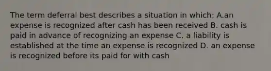 The term deferral best describes a situation in which: A.an expense is recognized after cash has been received B. cash is paid in advance of recognizing an expense C. a liability is established at the time an expense is recognized D. an expense is recognized before its paid for with cash