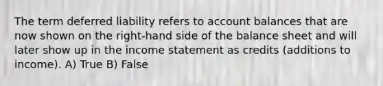 The term deferred liability refers to account balances that are now shown on the right-hand side of the balance sheet and will later show up in the income statement as credits (additions to income). A) True B) False