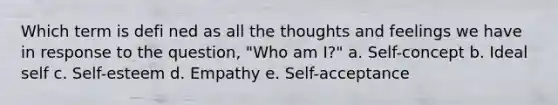 Which term is defi ned as all the thoughts and feelings we have in response to the question, "Who am I?" a. Self-concept b. Ideal self c. Self-esteem d. Empathy e. Self-acceptance