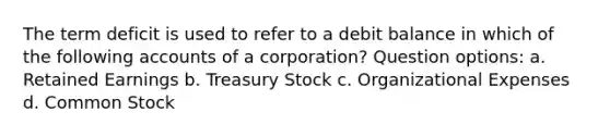 The term deficit is used to refer to a debit balance in which of the following accounts of a corporation? Question options: a. Retained Earnings b. Treasury Stock c. Organizational Expenses d. Common Stock