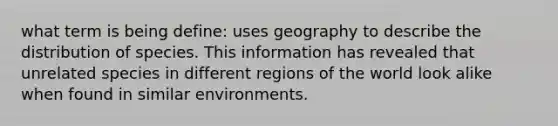 what term is being define: uses geography to describe the distribution of species. This information has revealed that unrelated species in different regions of the world look alike when found in similar environments.