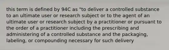 this term is defined by 94C as "to deliver a controlled substance to an ultimate user or research subject or to the agent of an ultimate user or research subject by a practitioner or pursuant to the order of a practitioner including the prescribing and administering of a controlled substance and the packaging, labeling, or compounding necessary for such delivery