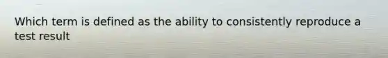 Which term is defined as the ability to consistently reproduce a test result