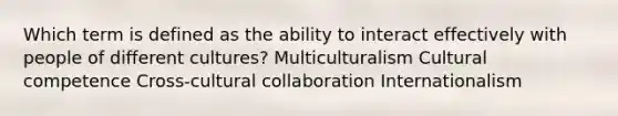 Which term is defined as the ability to interact effectively with people of different cultures? Multiculturalism Cultural competence Cross-cultural collaboration Internationalism