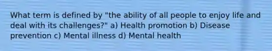 What term is defined by "the ability of all people to enjoy life and deal with its challenges?" a) Health promotion b) Disease prevention c) Mental illness d) Mental health