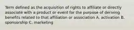 Term defined as the acquisition of rights to affiliate or directly associate with a product or event for the purpose of deriving benefits related to that affiliation or association A. activation B. sponsorship C. marketing