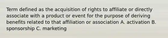 Term defined as the acquisition of rights to affiliate or directly associate with a product or event for the purpose of deriving benefits related to that affiliation or association A. activation B. sponsorship C. marketing