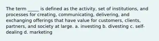 The term _____ is defined as the activity, set of institutions, and processes for creating, communicating, delivering, and exchanging offerings that have value for customers, clients, partners, and society at large. a. investing b. divesting c. self-dealing d. marketing