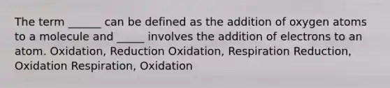 The term ______ can be defined as the addition of oxygen atoms to a molecule and _____ involves the addition of electrons to an atom. Oxidation, Reduction Oxidation, Respiration Reduction, Oxidation Respiration, Oxidation