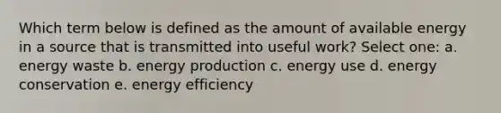 Which term below is defined as the amount of available energy in a source that is transmitted into useful work? Select one: a. energy waste b. <a href='https://www.questionai.com/knowledge/k3xoUYcii1-energy-production' class='anchor-knowledge'>energy production</a> c. energy use d. energy conservation e. energy efficiency