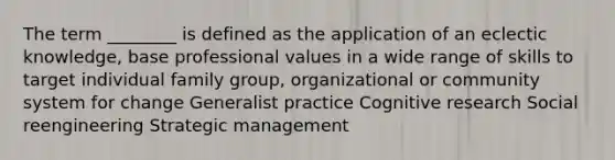 The term ________ is defined as the application of an eclectic knowledge, base professional values in a wide range of skills to target individual family group, organizational or community system for change Generalist practice Cognitive research Social reengineering Strategic management