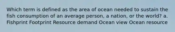 Which term is defined as the area of ocean needed to sustain the fish consumption of an average person, a nation, or the world? a. Fishprint Footprint Resource demand Ocean view Ocean resource