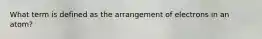 What term is defined as the arrangement of electrons in an atom?