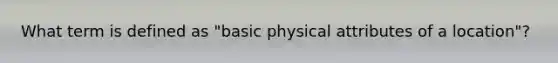 What term is defined as "basic physical attributes of a location"?