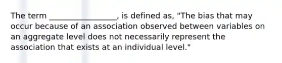 The term _________________, is defined as, "The bias that may occur because of an association observed between variables on an aggregate level does not necessarily represent the association that exists at an individual level."