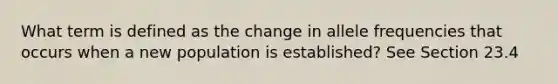 What term is defined as the change in allele frequencies that occurs when a new population is established? See Section 23.4