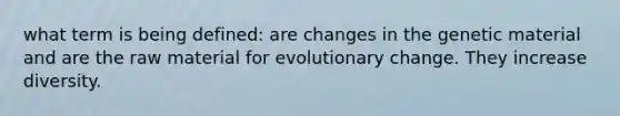 what term is being defined: are changes in the genetic material and are the raw material for evolutionary change. They increase diversity.