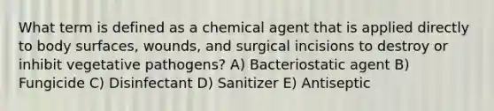 What term is defined as a chemical agent that is applied directly to body surfaces, wounds, and surgical incisions to destroy or inhibit vegetative pathogens? A) Bacteriostatic agent B) Fungicide C) Disinfectant D) Sanitizer E) Antiseptic