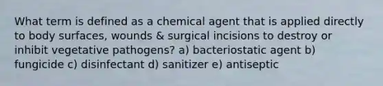 What term is defined as a chemical agent that is applied directly to body surfaces, wounds & surgical incisions to destroy or inhibit vegetative pathogens? a) bacteriostatic agent b) fungicide c) disinfectant d) sanitizer e) antiseptic