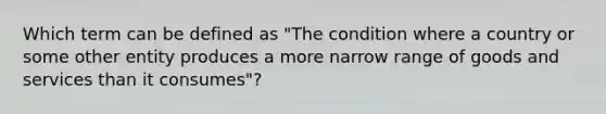 Which term can be defined as "The condition where a country or some other entity produces a more narrow range of goods and services than it consumes"?