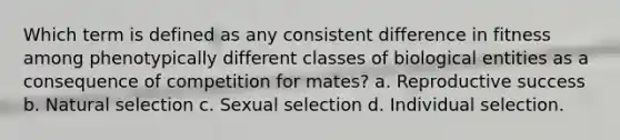 Which term is defined as any consistent difference in fitness among phenotypically different classes of biological entities as a consequence of competition for mates? a. Reproductive success b. Natural selection c. Sexual selection d. Individual selection.