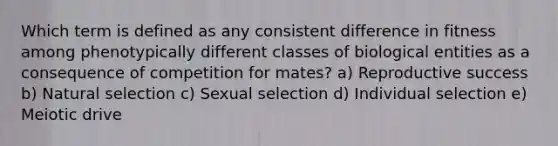 Which term is defined as any consistent difference in fitness among phenotypically different classes of biological entities as a consequence of competition for mates? a) Reproductive success b) Natural selection c) Sexual selection d) Individual selection e) Meiotic drive