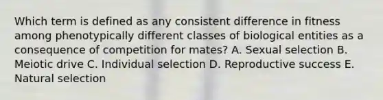 Which term is defined as any consistent difference in fitness among phenotypically different classes of biological entities as a consequence of competition for mates? A. Sexual selection B. Meiotic drive C. Individual selection D. Reproductive success E. Natural selection