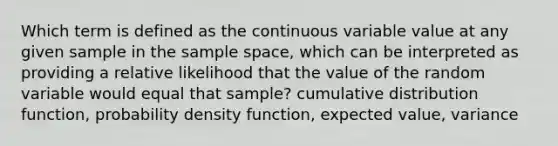 Which term is defined as the continuous variable value at any given sample in the sample space, which can be interpreted as providing a relative likelihood that the value of the random variable would equal that sample? cumulative distribution function, probability density function, expected value, variance